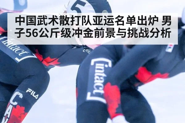 中国武术散打队亚运名单出炉 男子56公斤级冲金前景与挑战分析