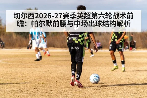 切尔西2026-27赛季英超第六轮战术前瞻：帕尔默前腰与中场出球结构解析