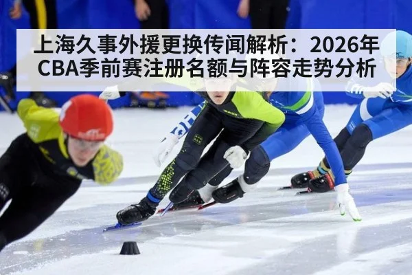 上海久事外援更换传闻解析:2026年CBA季前赛注册名额与阵容走势分析